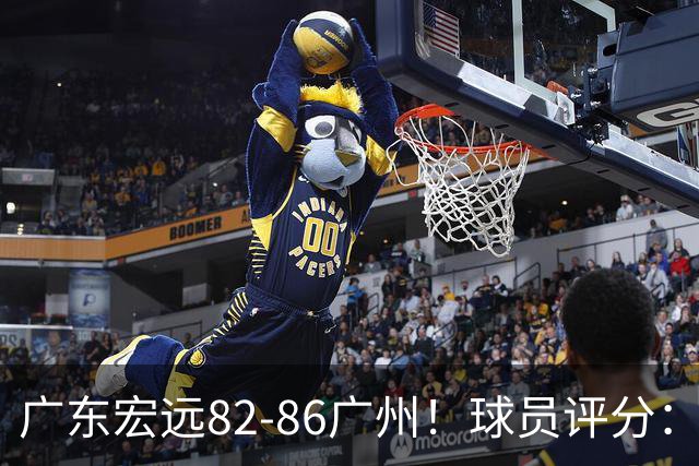 广东宏远82-86广州！球员评分：2人满分，4人良好，1人不合格